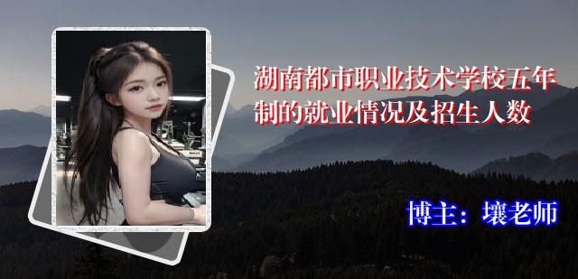 湖南都市职业技术学校五年制的就业情况及招生人数