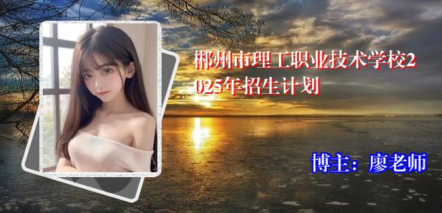 郴州市理工职业技术学校2025年招生计划