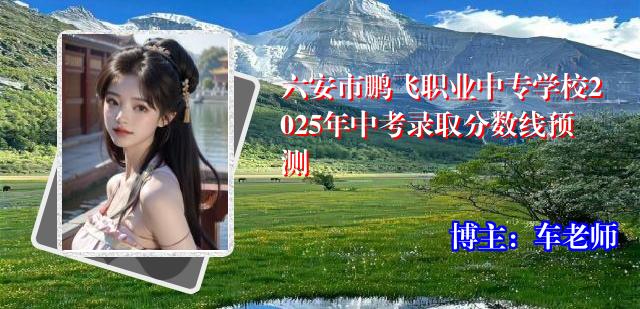 六安市鹏飞职业中专学校2025年中考录取分数线预测