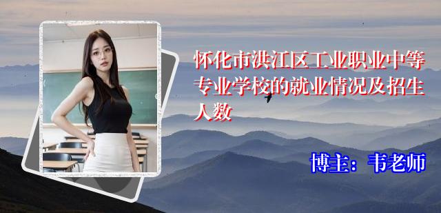 怀化市洪江区工业职业中等专业学校的就业情况及招生人数